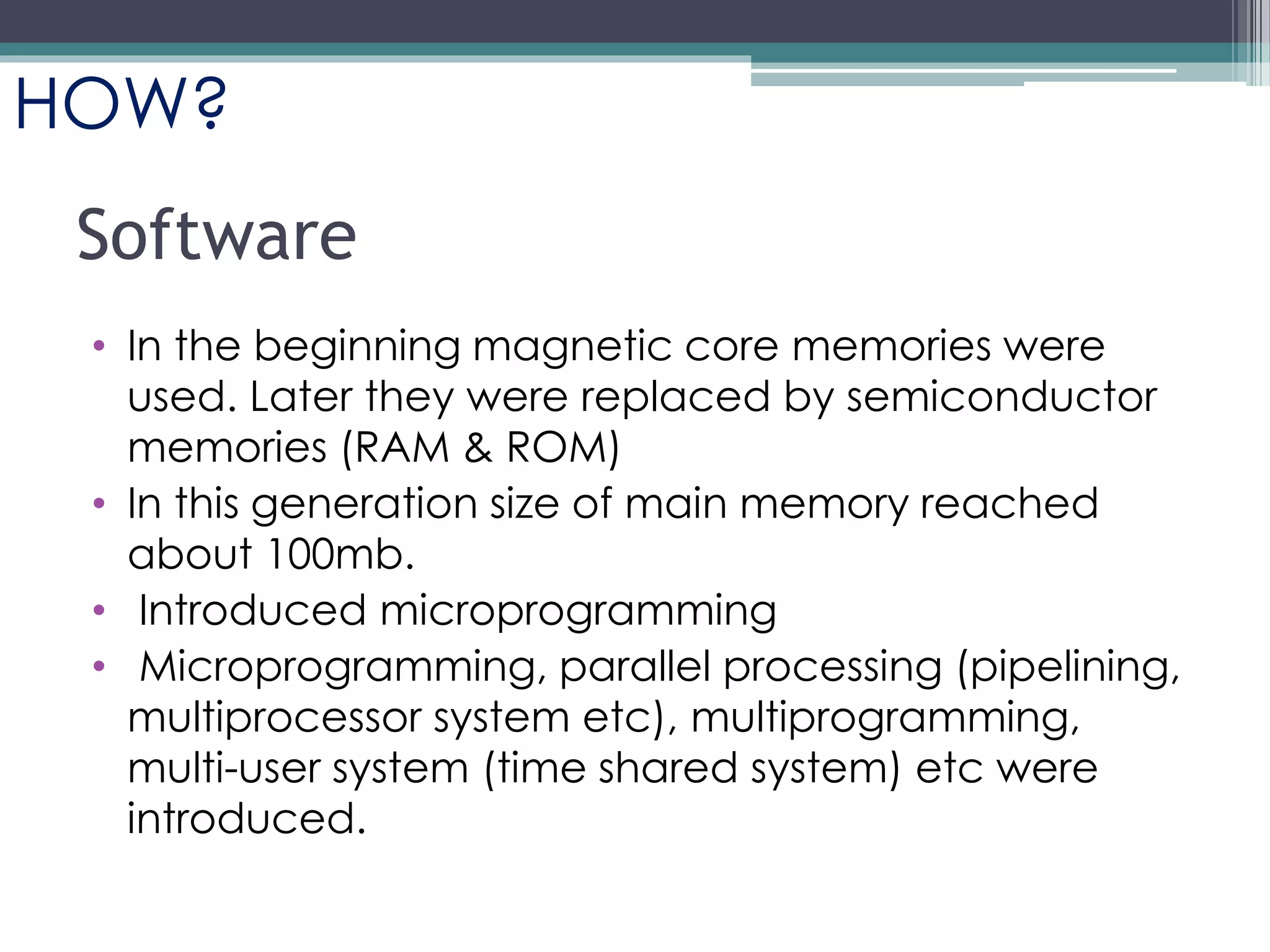 Software
• In the beginning magnetic core memories were
used. Later they were replaced by semiconductor
memories (RAM & ROM)
• In this generation size of main memory reached
about 100mb.
• Introduced microprogramming
• Microprogramming, parallel processing (pipelining,
multiprocessor system etc), multiprogramming,
multi-user system (time shared system) etc were
introduced.
HOW?
 
