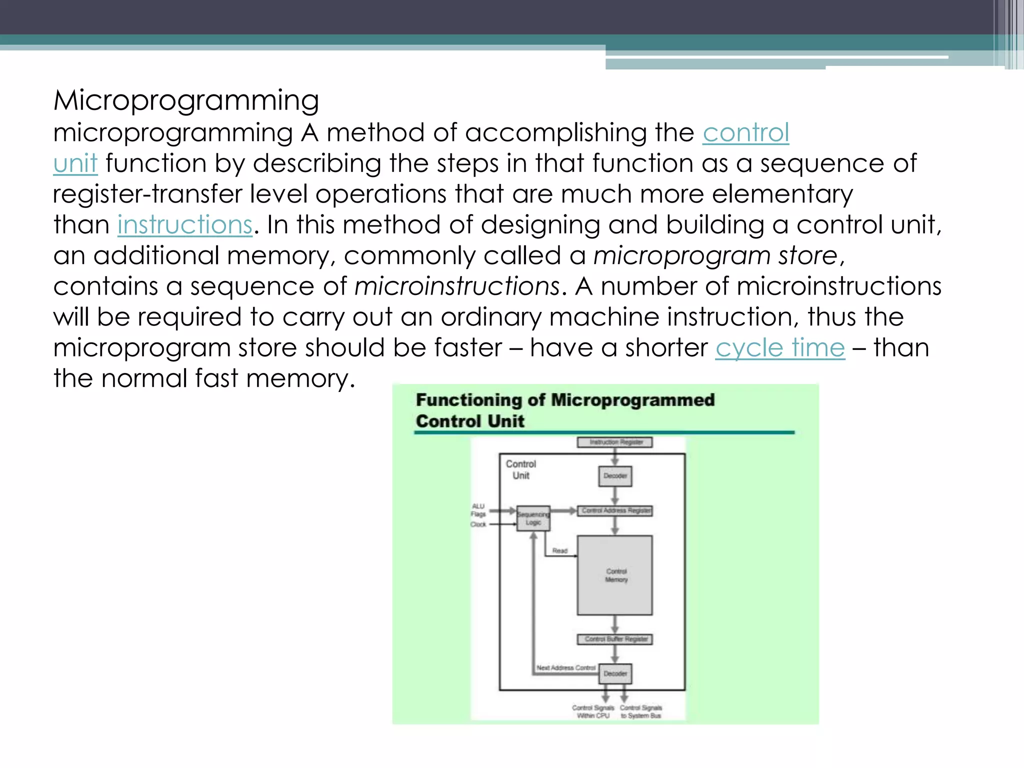 Microprogramming
microprogramming A method of accomplishing the control
unit function by describing the steps in that function as a sequence of
register-transfer level operations that are much more elementary
than instructions. In this method of designing and building a control unit,
an additional memory, commonly called a microprogram store,
contains a sequence of microinstructions. A number of microinstructions
will be required to carry out an ordinary machine instruction, thus the
microprogram store should be faster – have a shorter cycle time – than
the normal fast memory.
 