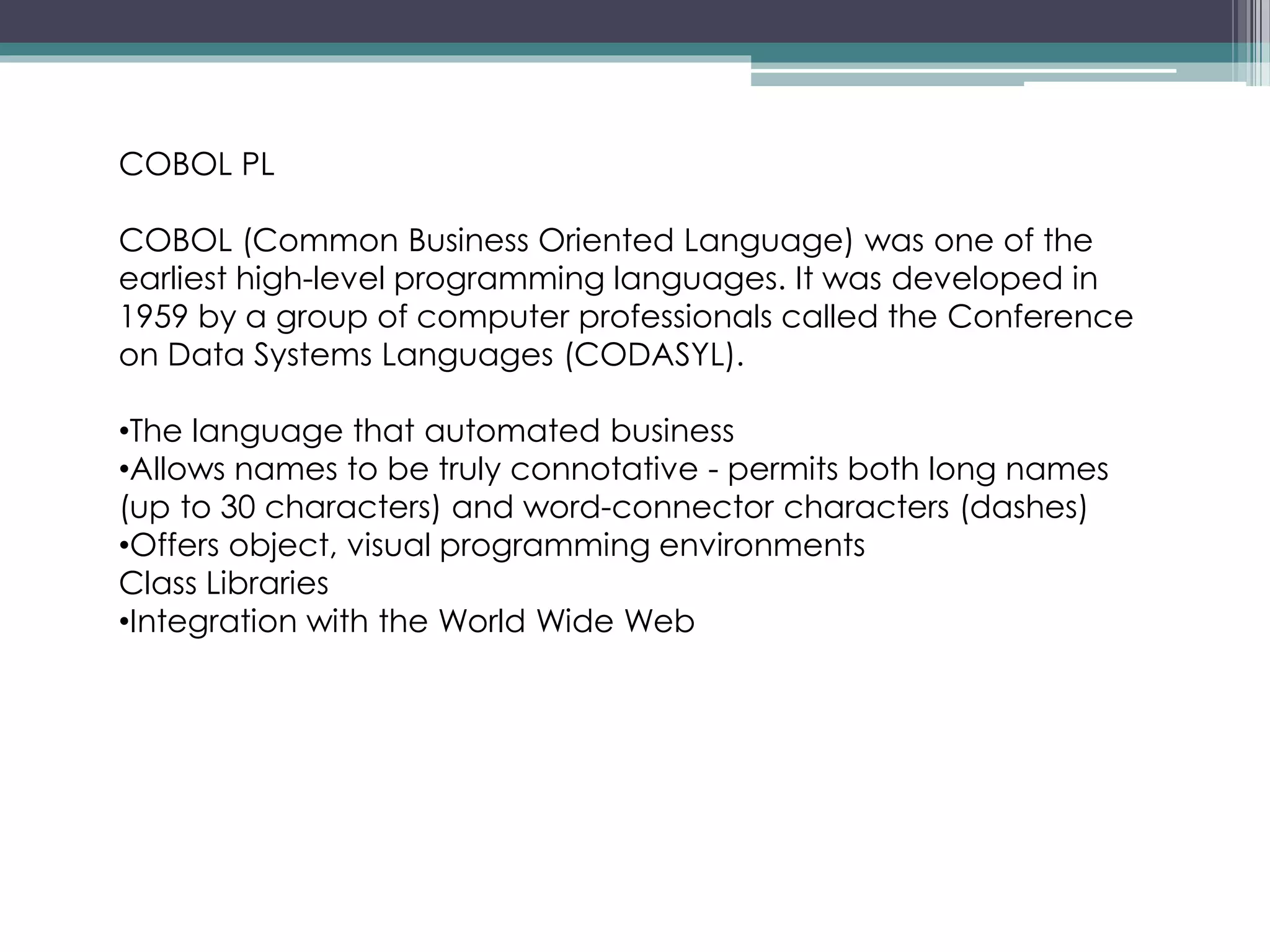 COBOL PL
COBOL (Common Business Oriented Language) was one of the
earliest high-level programming languages. It was developed in
1959 by a group of computer professionals called the Conference
on Data Systems Languages (CODASYL).
•The language that automated business
•Allows names to be truly connotative - permits both long names
(up to 30 characters) and word-connector characters (dashes)
•Offers object, visual programming environments
Class Libraries
•Integration with the World Wide Web
 