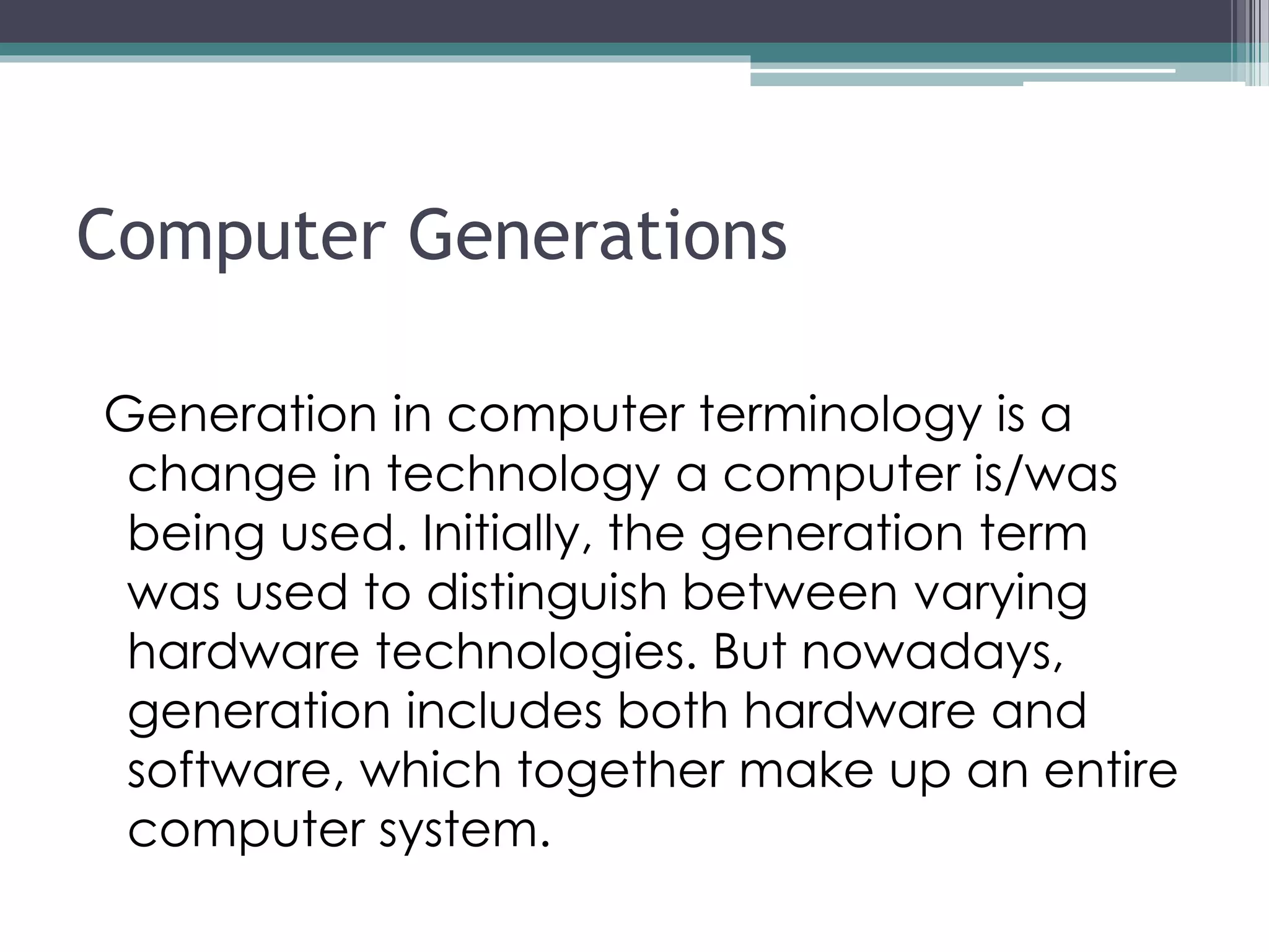 Computer Generations
Generation in computer terminology is a
change in technology a computer is/was
being used. Initially, the generation term
was used to distinguish between varying
hardware technologies. But nowadays,
generation includes both hardware and
software, which together make up an entire
computer system.
 