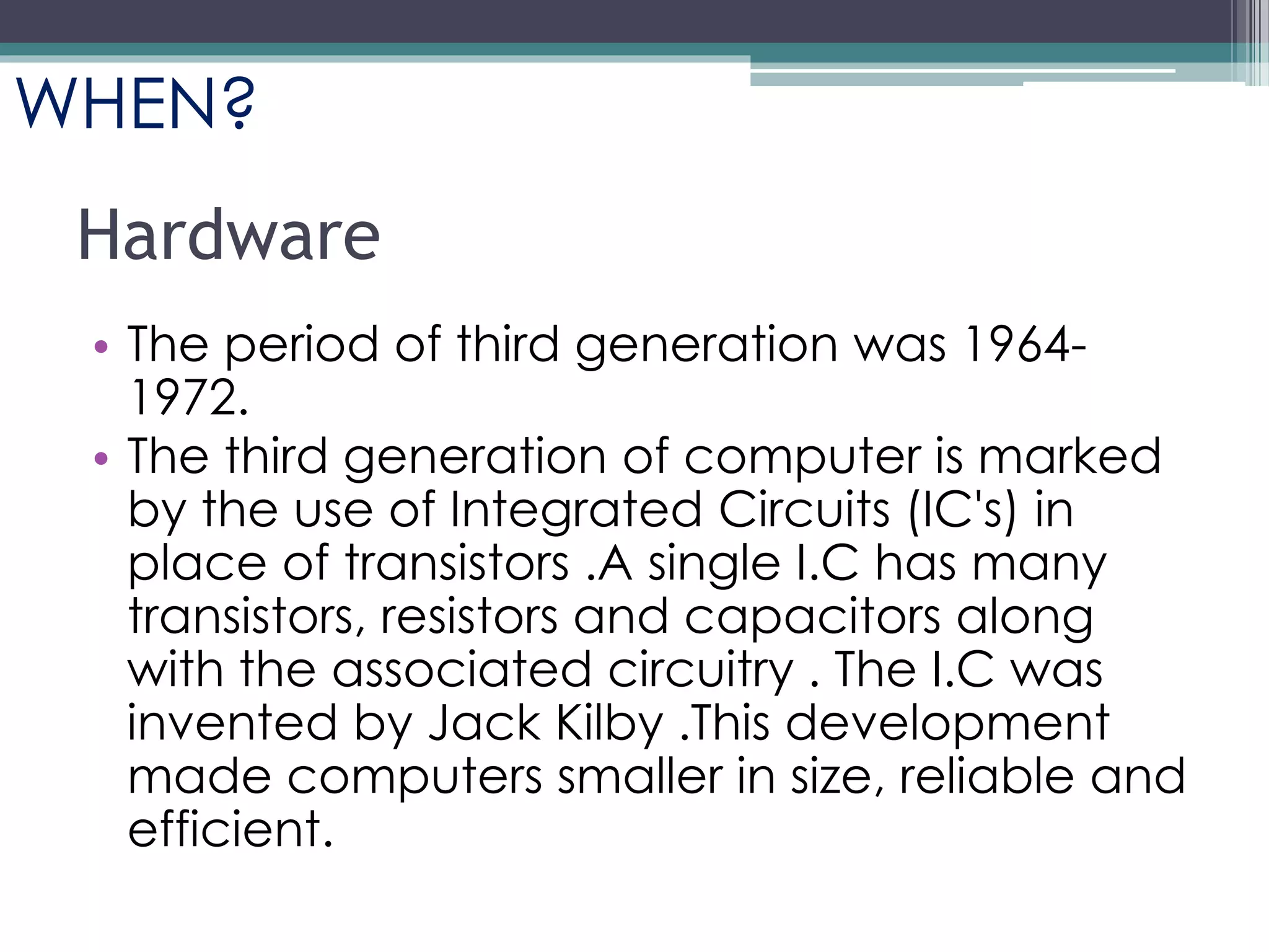 Hardware
• The period of third generation was 1964-
1972.
• The third generation of computer is marked
by the use of Integrated Circuits (IC's) in
place of transistors .A single I.C has many
transistors, resistors and capacitors along
with the associated circuitry . The I.C was
invented by Jack Kilby .This development
made computers smaller in size, reliable and
efficient.
WHEN?
 
