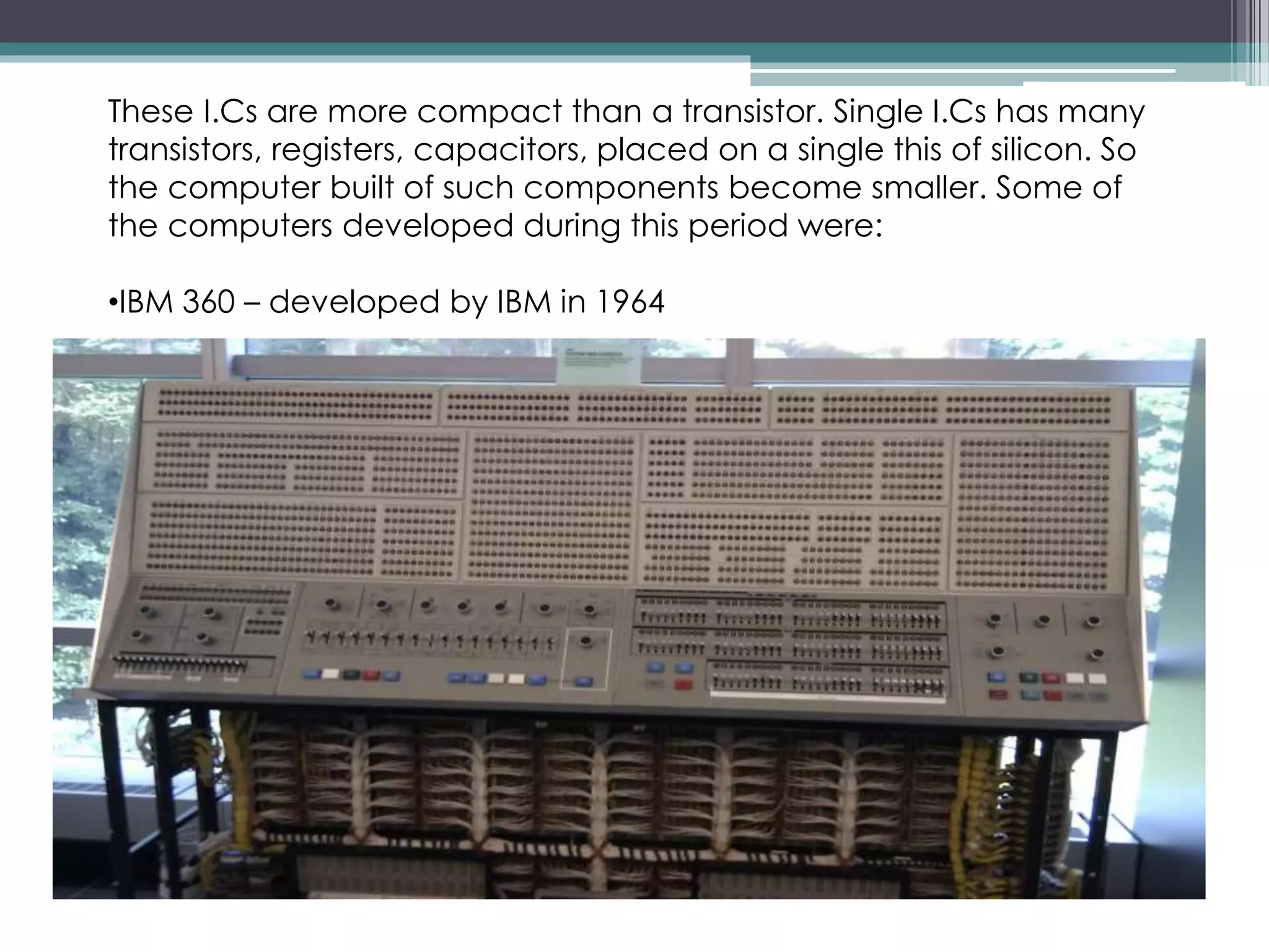 These I.Cs are more compact than a transistor. Single I.Cs has many
transistors, registers, capacitors, placed on a single this of silicon. So
the computer built of such components become smaller. Some of
the computers developed during this period were:
•IBM 360 – developed by IBM in 1964
 