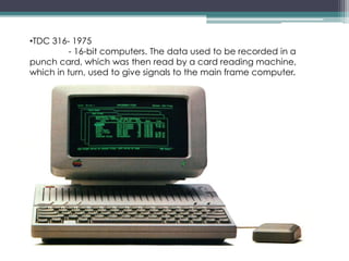 •TDC 316- 1975
- 16-bit computers. The data used to be recorded in a
punch card, which was then read by a card reading machine,
which in turn, used to give signals to the main frame computer.
 