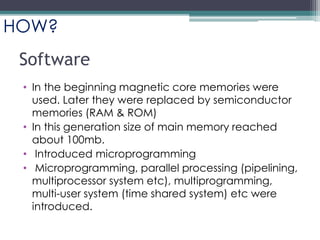 Software
• In the beginning magnetic core memories were
used. Later they were replaced by semiconductor
memories (RAM & ROM)
• In this generation size of main memory reached
about 100mb.
• Introduced microprogramming
• Microprogramming, parallel processing (pipelining,
multiprocessor system etc), multiprogramming,
multi-user system (time shared system) etc were
introduced.
HOW?
 