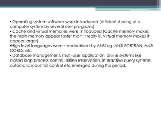 • Operating system software were introduced (efficient sharing of a
computer system by several user programs)
• Cache and virtual memories were introduced (Cache memory makes
the main memory appear faster than it really is. Virtual memory makes it
appear larger)
•High level languages were standardized by ANSI eg. ANSI FORTRAN, ANSI
COBOL etc
• Database management, multi-user application, online systems like
closed loop process control, airline reservation, interactive query systems,
automatic industrial control etc emerged during this period.
 