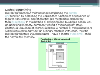 Microprogramming
microprogramming A method of accomplishing the control
unit function by describing the steps in that function as a sequence of
register-transfer level operations that are much more elementary
than instructions. In this method of designing and building a control unit,
an additional memory, commonly called a microprogram store,
contains a sequence of microinstructions. A number of microinstructions
will be required to carry out an ordinary machine instruction, thus the
microprogram store should be faster – have a shorter cycle time – than
the normal fast memory.
 