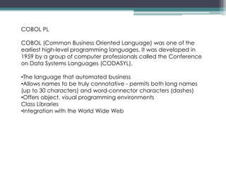 COBOL PL
COBOL (Common Business Oriented Language) was one of the
earliest high-level programming languages. It was developed in
1959 by a group of computer professionals called the Conference
on Data Systems Languages (CODASYL).
•The language that automated business
•Allows names to be truly connotative - permits both long names
(up to 30 characters) and word-connector characters (dashes)
•Offers object, visual programming environments
Class Libraries
•Integration with the World Wide Web
 