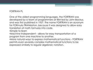 FORTRAN PL
One of the oldest programming languages, the FORTRAN was
developed by a team of programmers at IBM led by John Backus,
and was first published in 1957. The name FORTRAN is an acronym
for FORmula TRANslation, because it was designed to allow easy
translation of math formulas into code.
•Simple to learn
•Machine Independent - allows for easy transportation of a
program from one machine to another.
•More natural ways to express mathematical functions - FORTRAN
permits even severely complex mathematical functions to be
expressed similarly to regular algebraic notation.
 