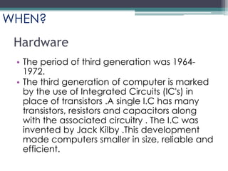 Hardware
• The period of third generation was 1964-
1972.
• The third generation of computer is marked
by the use of Integrated Circuits (IC's) in
place of transistors .A single I.C has many
transistors, resistors and capacitors along
with the associated circuitry . The I.C was
invented by Jack Kilby .This development
made computers smaller in size, reliable and
efficient.
WHEN?
 