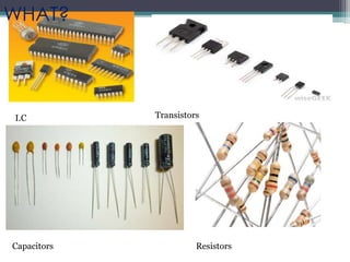 I.C Transistors
Capacitors Resistors
WHAT?
 