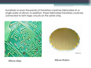 Hundreds or even thousands of transistors could be fabricated on a
single wafer of silicon. In addition, these fabricated transistors could be
connected to form logic circuits on the same chip.
Silicon WafersSilicon chips
 