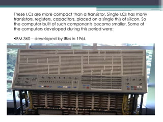 These I.Cs are more compact than a transistor. Single I.Cs has many
transistors, registers, capacitors, placed on a single this of silicon. So
the computer built of such components become smaller. Some of
the computers developed during this period were:
•IBM 360 – developed by IBM in 1964
 