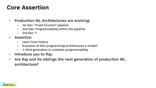 Core Assertion
- Production ML Architectures are evolving:
- 1st Gen: “Fixed function” pipeline
- 2nd Gen: Programmability within the pipeline
- 3rd Gen: ?
- Assertion
- Learn from history
- Evolution of GPU programming architectures a model?
- → third generation is complete programmability
- Introduce you to Ray
- Are Ray and its siblings the next generation of production ML
architecture?
 