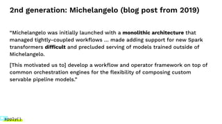 2nd generation: Michelangelo (blog post from 2019)
“Michelangelo was initially launched with a monolithic architecture that
managed tightly-coupled workﬂows … made adding support for new Spark
transformers difficult and precluded serving of models trained outside of
Michelangelo.
[This motivated us to] develop a workﬂow and operator framework on top of
common orchestration engines for the ﬂexibility of composing custom
servable pipeline models.”
 