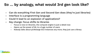 So … by analogy, what would 3rd gen look like?
- Can do everything First Gen and Second Gen does (they’re just libraries)
- Interface is a programming language
- Could it lead to an explosion of applications?
- Key change: focus shifts to libraries
- Focus is now on libraries, the compute engine is just a detail now
- Opens up the power of ML to a huge number of users
- Nobody talks about p3.16xlarge EC2 instances any more, they just use a library
 
