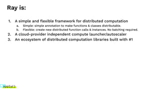 Ray is:
1. A simple and ﬂexible framework for distributed computation
a. Simple: simple annotation to make functions & classes distributable.
b. Flexible: create new distributed function calls & instances. No batching required.
2. A cloud-provider independent compute launcher/autoscaler
3. An ecosystem of distributed computation libraries built with #1
 
