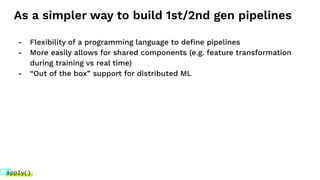 As a simpler way to build 1st/2nd gen pipelines
- Flexibility of a programming language to deﬁne pipelines
- More easily allows for shared components (e.g. feature transformation
during training vs real time)
- “Out of the box” support for distributed ML
 