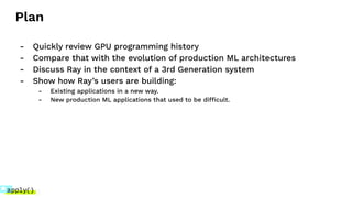 Plan
- Quickly review GPU programming history
- Compare that with the evolution of production ML architectures
- Discuss Ray in the context of a 3rd Generation system
- Show how Ray’s users are building:
- Existing applications in a new way.
- New production ML applications that used to be difficult.
 