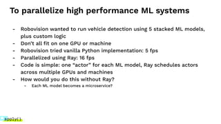 To parallelize high performance ML systems
- Robovision wanted to run vehicle detection using 5 stacked ML models,
plus custom logic
- Don’t all ﬁt on one GPU or machine
- Robovision tried vanilla Python implementation: 5 fps
- Parallelized using Ray: 16 fps
- Code is simple: one “actor” for each ML model, Ray schedules actors
across multiple GPUs and machines
- How would you do this without Ray?
- Each ML model becomes a microservice?
 