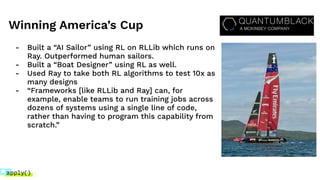 Winning America’s Cup
- Built a “AI Sailor” using RL on RLLib which runs on
Ray. Outperformed human sailors.
- Built a “Boat Designer” using RL as well.
- Used Ray to take both RL algorithms to test 10x as
many designs
- “Frameworks [like RLLib and Ray] can, for
example, enable teams to run training jobs across
dozens of systems using a single line of code,
rather than having to program this capability from
scratch.”
 