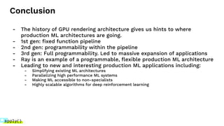 Conclusion
- The history of GPU rendering architecture gives us hints to where
production ML architectures are going.
- 1st gen: ﬁxed function pipeline
- 2nd gen: programmability within the pipeline
- 3rd gen: Full programmability. Led to massive expansion of applications
- Ray is an example of a programmable, ﬂexible production ML architecture
- Leading to new and interesting production ML applications including:
- Simplifying existing ML architectures
- Parallelizing high performance ML systems
- Making ML accessible to non-specialists
- Highly scalable algorithms for deep reinforcement learning
 
