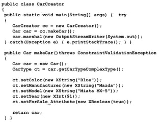 public class CarCreator { public static void main(String[] args) {  try { CarCreator cc = new CarCreator(); Car car = cc.makeCar(); car.marshal(new OutputStreamWriter(System.out)); } catch(Exception e) { e.printStackTrace(); } }  public Car makeCar()throws ConstraintValidationException { Car car = new Car(); CarType ct = car.getCarTypeComplexType();   ct.setColor(new XString("Blue")); ct.setManufacturer(new XString("Mazda")); ct.setModel(new XString("Miata MX-5")); ct.setYear(new XInt(91)); ct.setForSale_Attribute(new XBoolean(true));   return car;  } }   