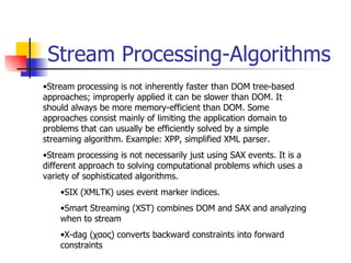 Stream Processing-Algorithms Stream processing is not inherently faster than DOM tree-based approaches; improperly applied it can be slower than DOM. It should always be more memory-efficient than DOM. Some approaches consist mainly of limiting the application domain to problems that can usually be efficiently solved by a simple streaming algorithm. Example: XPP, simplified XML parser. Stream processing is not necessarily just using SAX events. It is a different approach to solving computational problems which uses a variety of sophisticated algorithms. SIX (XMLTK) uses event marker indices. Smart Streaming (XST) combines DOM and SAX and analyzing when to stream X-dag ( χαος) converts backward constraints into forward constraints 