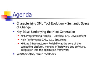 Agenda Characterizing XML Tool Evolution – Semantic Space of Change Key Ideas Underlying the Next Generation XML Programming Models – Universal XML Development High Performance XML, e.g., Streaming XML as Infrastructure – Reliability at the core of the computing platform, merging of hardware and software, integration into the application framework Whither else? Your feedback. 