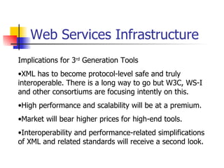 Web Services Infrastructure Implications for 3 rd  Generation Tools XML has to become protocol-level safe and truly interoperable. There is a long way to go but W3C, WS-I and other consortiums are focusing intently on this. High performance and scalability will be at a premium. Market will bear higher prices for high-end tools. Interoperability and performance-related simplifications of XML and related standards will receive a second look. 