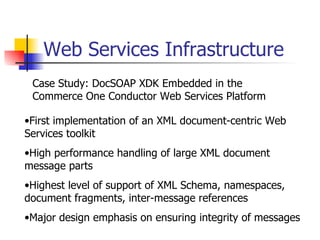 Web Services Infrastructure Case Study: DocSOAP XDK Embedded in the Commerce One Conductor Web Services Platform First implementation of an XML document-centric Web Services toolkit High performance handling of large XML document message parts Highest level of support of XML Schema, namespaces, document fragments, inter-message references Major design emphasis on ensuring integrity of messages 