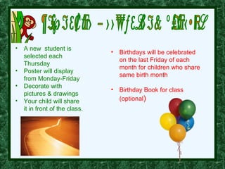 • A new student is
                              •   Birthdays will be celebrated
  selected each
                                  on the last Friday of each
  Thursday
                                  month for children who share
• Poster will display
                                  same birth month
  from Monday-Friday
• Decorate with
                              •   Birthday Book for class
  pictures & drawings
• Your child will share           (optional)
  it in front of the class.
 