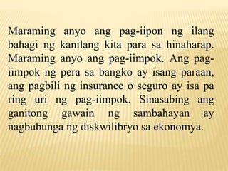 Maraming anyo ang pag-iipon ng ilang
bahagi ng kanilang kita para sa hinaharap.
Maraming anyo ang pag-iimpok. Ang pagiimpok ng pera sa bangko ay isang paraan,
ang pagbili ng insurance o seguro ay isa pa
ring uri ng pag-iimpok. Sinasabing ang
ganitong gawain ng sambahayan ay
nagbubunga ng diskwilibryo sa ekonomya.

 