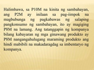 Halimbawa, sa P10M na kinita ng sambahayan,
ang P2M ay inilaan sa pag-iimpok na
magbubunga ng pagkabawas ng salaping
pangkonsumo ng sambahayan, ito ay magiging
P8M na lamang. Ang tatanggapin ng kompanya
bilang kabayaran ng mga ginawang produkto ay
P8M nangangahulugang maraming produkto ang
hindi mabibili na makadaragdag sa imbentaryo ng
kompanya.

 