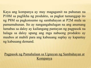 Kaya ang kompanya ay may magagamit na puhunan na
P10M sa paglikha ng produkto, sa pagkat tumanggap ito
ng P8M sa pagkonsumo ng sambahayan at P2M mula sa
pamumuhunan. Ito ay nangangahulugan na ang anumang
lumabas sa daloy ay kailangang pantayan ng pagpasok na
halaga sa daloy upang ang mga nabuong produkto ay
maubos at mabili para ang kabuuang suplay ay kapantay
ng kabuuang demand.

Pagpasok ng Pamahalaan sa Ugnayan ng Sambahayan at
Kompanya

 