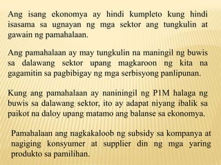 Ang isang ekonomya ay hindi kumpleto kung hindi
isasama sa ugnayan ng mga sektor ang tungkulin at
gawain ng pamahalaan.
Ang pamahalaan ay may tungkulin na maningil ng buwis
sa dalawang sektor upang magkaroon ng kita na
gagamitin sa pagbibigay ng mga serbisyong panlipunan.

Kung ang pamahalaan ay naniningil ng P1M halaga ng
buwis sa dalawang sektor, ito ay adapat niyang ibalik sa
paikot na daloy upang matamo ang balanse sa ekonomya.
Pamahalaan ang nagkakaloob ng subsidy sa kompanya at
nagiging konsyumer at supplier din ng mga yaring
produkto sa pamilihan.

 