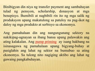 Binibigyan din niya ng transfer payment ang sambahayan
tulad ng pensyon, scholarship, donasyon at mga
benepisyo. Bumibili at nagbibili rin ito ng mga salik ng
produksyon upang makatulong sa patuloy na pag-ikot ng
daloy ng mga produkto at serbisyo sa ekonomya.
Ang pamahalaan din ang nangungunang sektory na
nakikipag-ugnayan sa ibang bansa upang palawakin ang
ating kalakalan. Ang pump priming ay isang hakbang na
isinasagawa ng pamahalaan upang bigyang-buhay at
pasiglahin ang lahat ng sektor na bumubuo sa ating
ekonomya. Sa tulong nito nagiging aktibo ang lahat ng
gawaing pangkabuhayan.

 
