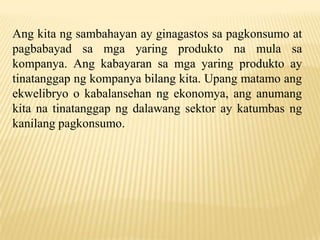Ang kita ng sambahayan ay ginagastos sa pagkonsumo at
pagbabayad sa mga yaring produkto na mula sa
kompanya. Ang kabayaran sa mga yaring produkto ay
tinatanggap ng kompanya bilang kita. Upang matamo ang
ekwelibryo o kabalansehan ng ekonomya, ang anumang
kita na tinatanggap ng dalawang sektor ay katumbas ng
kanilang pagkonsumo.

 