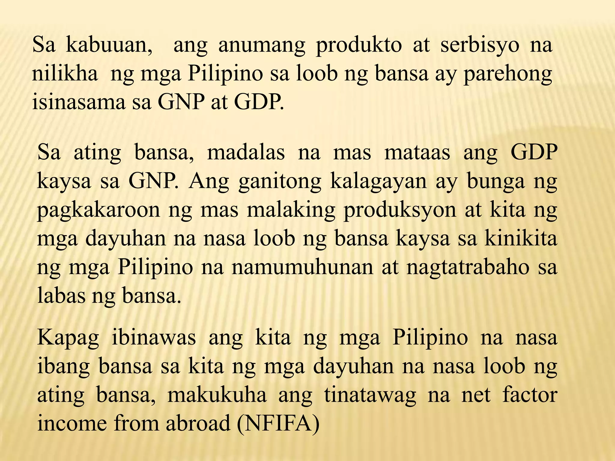 Sa kabuuan, ang anumang produkto at serbisyo na
nilikha ng mga Pilipino sa loob ng bansa ay parehong
isinasama sa GNP at GDP.

Sa ating bansa, madalas na mas mataas ang GDP
kaysa sa GNP. Ang ganitong kalagayan ay bunga ng
pagkakaroon ng mas malaking produksyon at kita ng
mga dayuhan na nasa loob ng bansa kaysa sa kinikita
ng mga Pilipino na namumuhunan at nagtatrabaho sa
labas ng bansa.
Kapag ibinawas ang kita ng mga Pilipino na nasa
ibang bansa sa kita ng mga dayuhan na nasa loob ng
ating bansa, makukuha ang tinatawag na net factor
income from abroad (NFIFA)

 