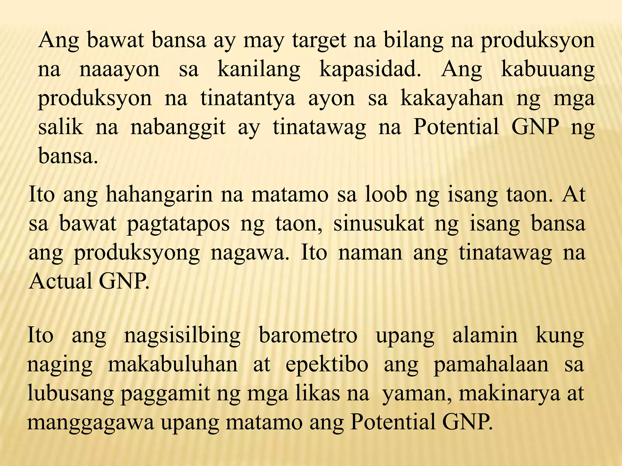 Ang bawat bansa ay may target na bilang na produksyon
na naaayon sa kanilang kapasidad. Ang kabuuang
produksyon na tinatantya ayon sa kakayahan ng mga
salik na nabanggit ay tinatawag na Potential GNP ng
bansa.
Ito ang hahangarin na matamo sa loob ng isang taon. At
sa bawat pagtatapos ng taon, sinusukat ng isang bansa
ang produksyong nagawa. Ito naman ang tinatawag na
Actual GNP.
Ito ang nagsisilbing barometro upang alamin kung
naging makabuluhan at epektibo ang pamahalaan sa
lubusang paggamit ng mga likas na yaman, makinarya at
manggagawa upang matamo ang Potential GNP.

 