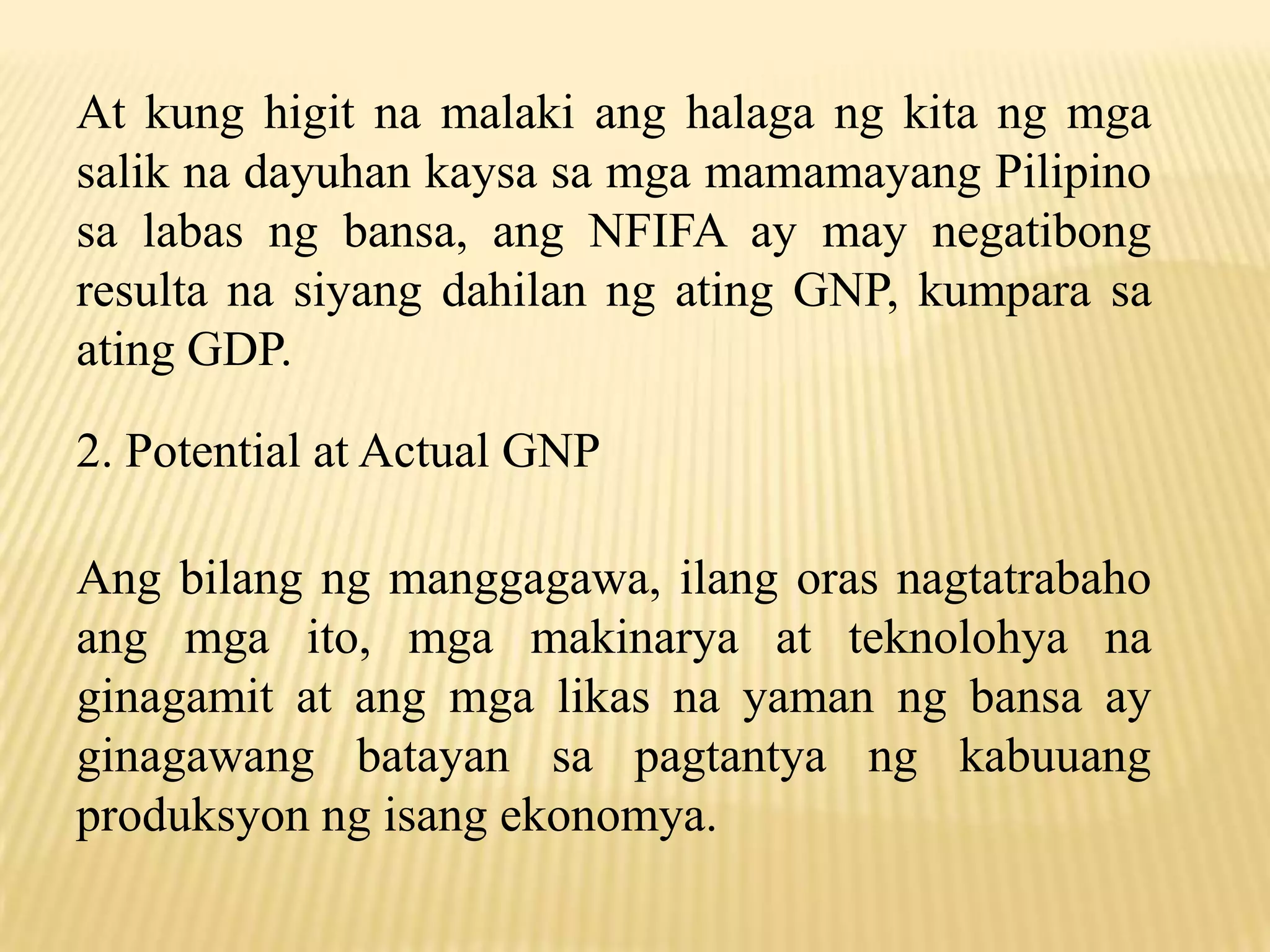 At kung higit na malaki ang halaga ng kita ng mga
salik na dayuhan kaysa sa mga mamamayang Pilipino
sa labas ng bansa, ang NFIFA ay may negatibong
resulta na siyang dahilan ng ating GNP, kumpara sa
ating GDP.
2. Potential at Actual GNP
Ang bilang ng manggagawa, ilang oras nagtatrabaho
ang mga ito, mga makinarya at teknolohya na
ginagamit at ang mga likas na yaman ng bansa ay
ginagawang batayan sa pagtantya ng kabuuang
produksyon ng isang ekonomya.

 