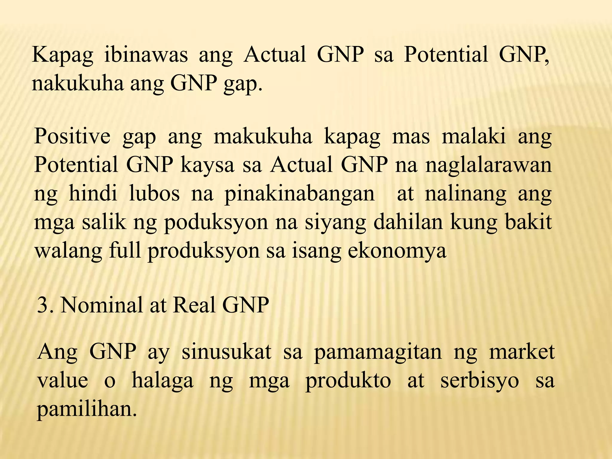 Kapag ibinawas ang Actual GNP sa Potential GNP,
nakukuha ang GNP gap.
Positive gap ang makukuha kapag mas malaki ang
Potential GNP kaysa sa Actual GNP na naglalarawan
ng hindi lubos na pinakinabangan at nalinang ang
mga salik ng poduksyon na siyang dahilan kung bakit
walang full produksyon sa isang ekonomya
3. Nominal at Real GNP
Ang GNP ay sinusukat sa pamamagitan ng market
value o halaga ng mga produkto at serbisyo sa
pamilihan.

 