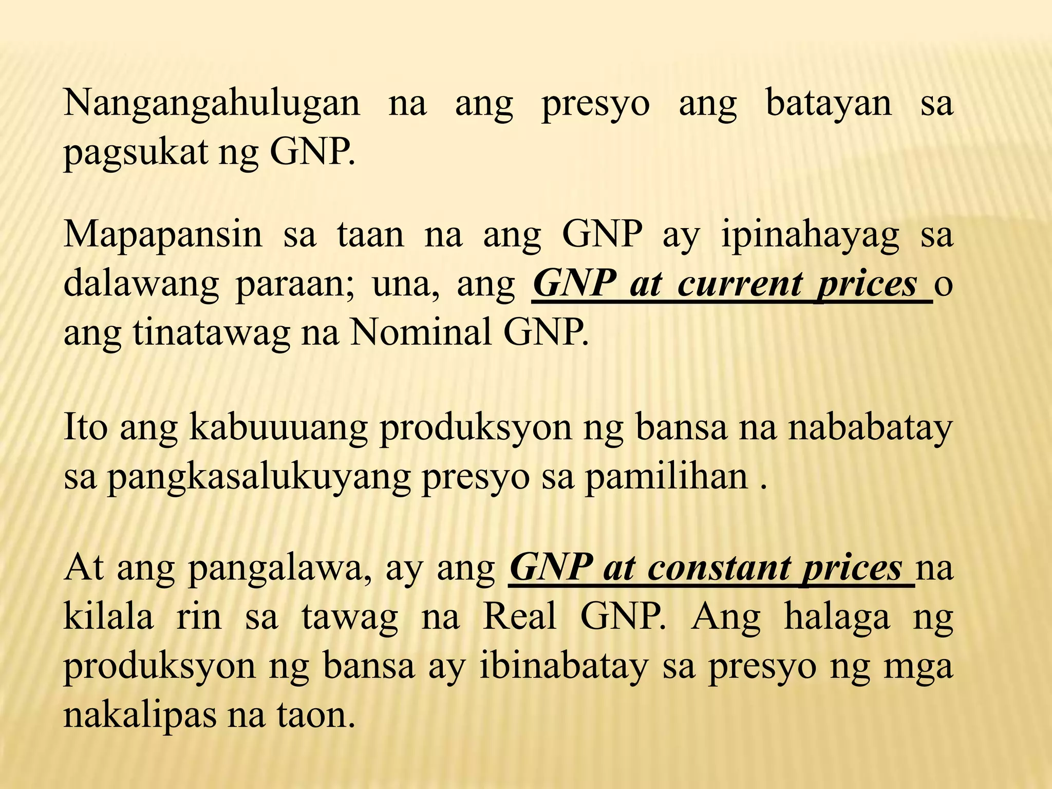 Nangangahulugan na ang presyo ang batayan sa
pagsukat ng GNP.
Mapapansin sa taan na ang GNP ay ipinahayag sa
dalawang paraan; una, ang GNP at current prices o
ang tinatawag na Nominal GNP.
Ito ang kabuuuang produksyon ng bansa na nababatay
sa pangkasalukuyang presyo sa pamilihan .
At ang pangalawa, ay ang GNP at constant prices na
kilala rin sa tawag na Real GNP. Ang halaga ng
produksyon ng bansa ay ibinabatay sa presyo ng mga
nakalipas na taon.

 