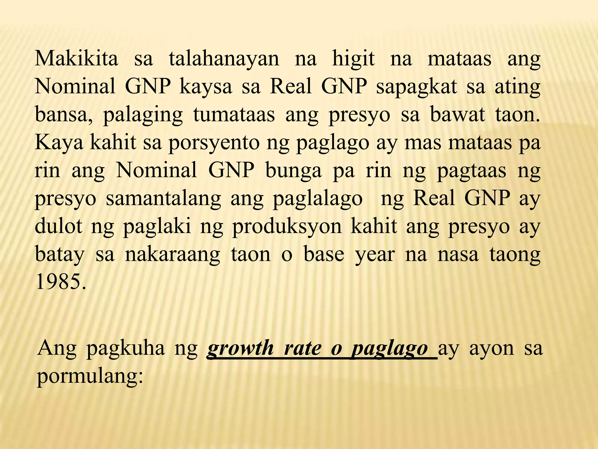 Makikita sa talahanayan na higit na mataas ang
Nominal GNP kaysa sa Real GNP sapagkat sa ating
bansa, palaging tumataas ang presyo sa bawat taon.
Kaya kahit sa porsyento ng paglago ay mas mataas pa
rin ang Nominal GNP bunga pa rin ng pagtaas ng
presyo samantalang ang paglalago ng Real GNP ay
dulot ng paglaki ng produksyon kahit ang presyo ay
batay sa nakaraang taon o base year na nasa taong
1985.
Ang pagkuha ng growth rate o paglago ay ayon sa
pormulang:

 