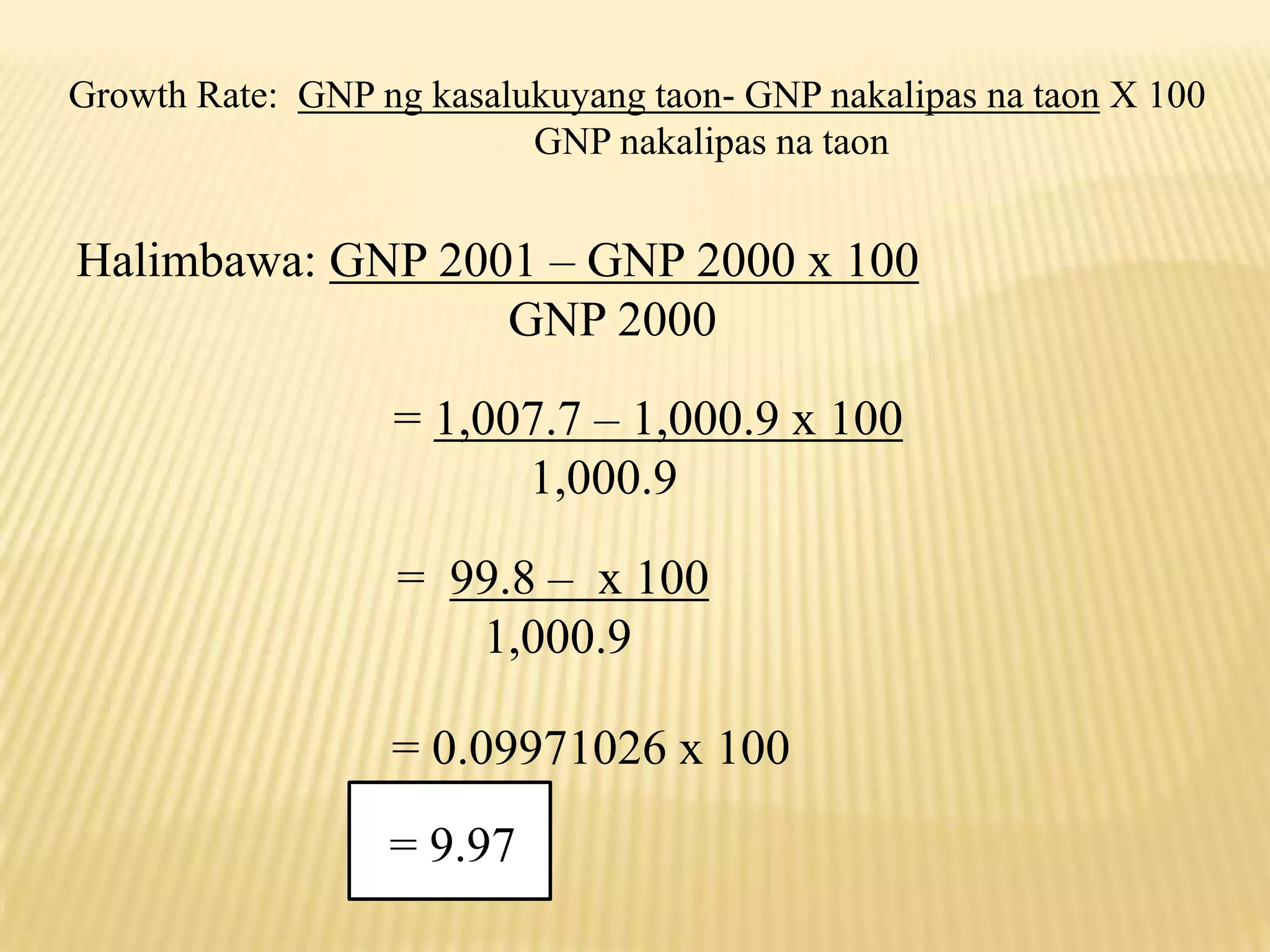 Growth Rate: GNP ng kasalukuyang taon- GNP nakalipas na taon X 100
GNP nakalipas na taon

Halimbawa: GNP 2001 – GNP 2000 x 100
GNP 2000
= 1,007.7 – 1,000.9 x 100
1,000.9
= 99.8 – x 100
1,000.9
= 0.09971026 x 100

= 9.97

 