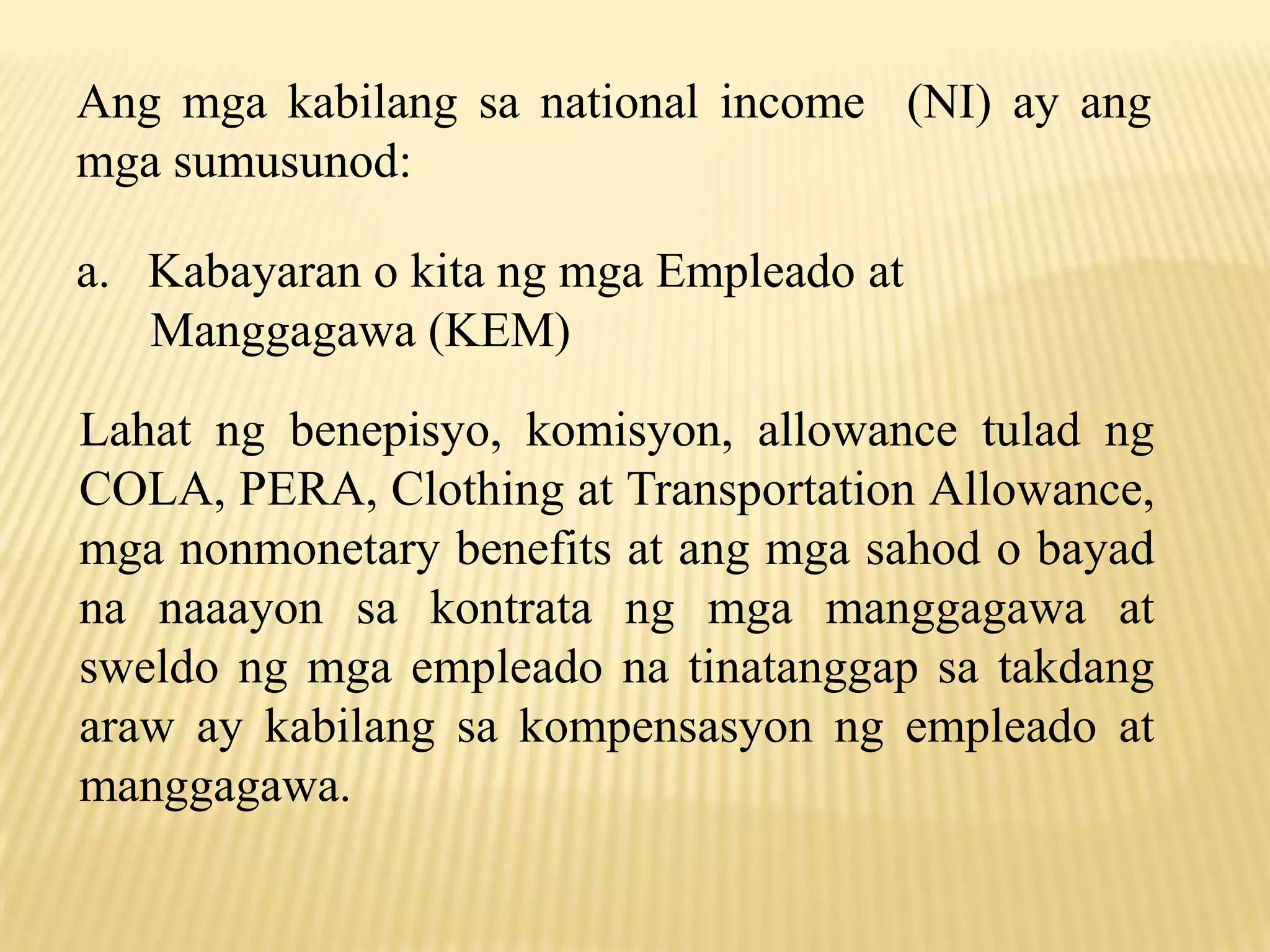 Ang mga kabilang sa national income (NI) ay ang
mga sumusunod:
a. Kabayaran o kita ng mga Empleado at
Manggagawa (KEM)
Lahat ng benepisyo, komisyon, allowance tulad ng
COLA, PERA, Clothing at Transportation Allowance,
mga nonmonetary benefits at ang mga sahod o bayad
na naaayon sa kontrata ng mga manggagawa at
sweldo ng mga empleado na tinatanggap sa takdang
araw ay kabilang sa kompensasyon ng empleado at
manggagawa.

 