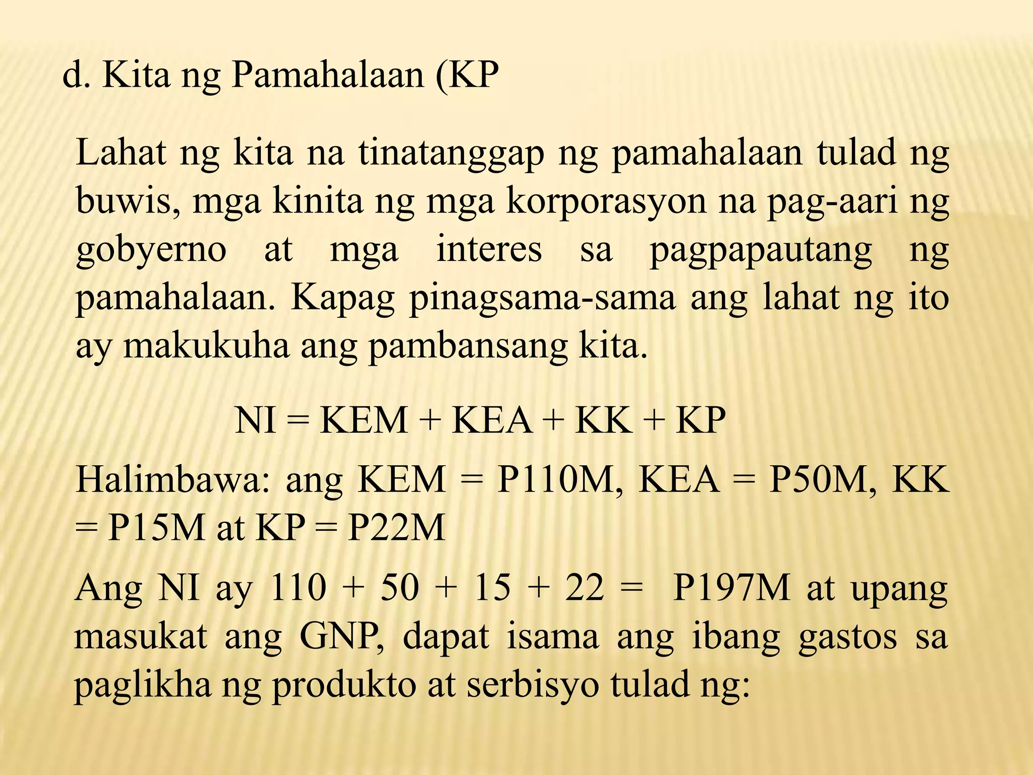 d. Kita ng Pamahalaan (KP
Lahat ng kita na tinatanggap ng pamahalaan tulad ng
buwis, mga kinita ng mga korporasyon na pag-aari ng
gobyerno at mga interes sa pagpapautang ng
pamahalaan. Kapag pinagsama-sama ang lahat ng ito
ay makukuha ang pambansang kita.
NI = KEM + KEA + KK + KP
Halimbawa: ang KEM = P110M, KEA = P50M, KK
= P15M at KP = P22M
Ang NI ay 110 + 50 + 15 + 22 = P197M at upang
masukat ang GNP, dapat isama ang ibang gastos sa
paglikha ng produkto at serbisyo tulad ng:

 