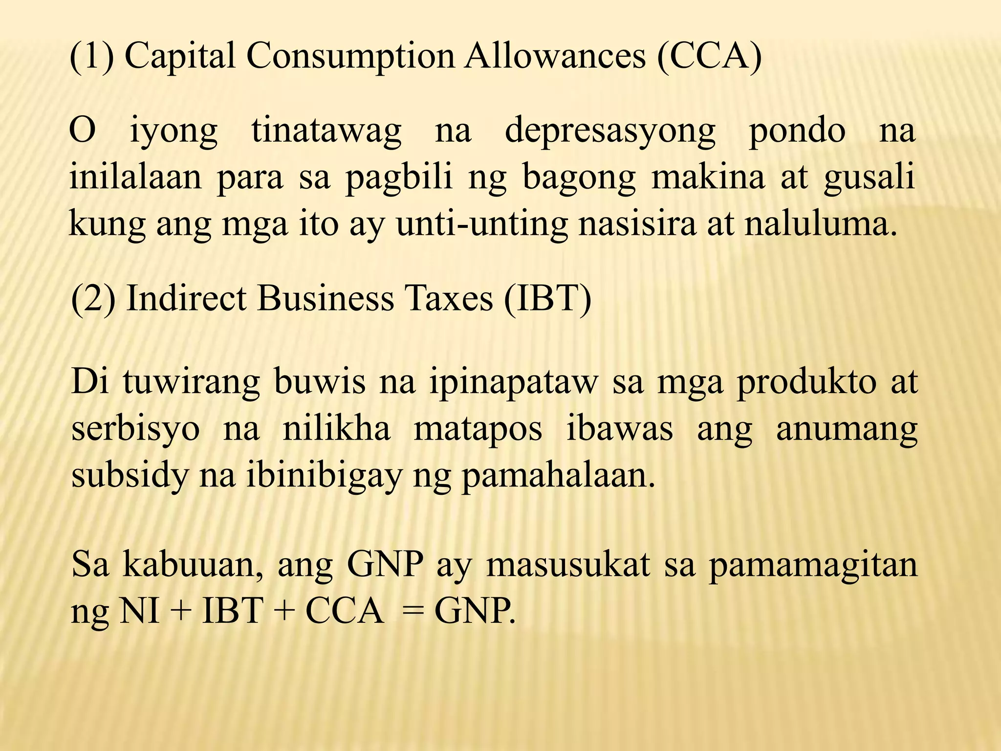 (1) Capital Consumption Allowances (CCA)
O iyong tinatawag na depresasyong pondo na
inilalaan para sa pagbili ng bagong makina at gusali
kung ang mga ito ay unti-unting nasisira at naluluma.

(2) Indirect Business Taxes (IBT)
Di tuwirang buwis na ipinapataw sa mga produkto at
serbisyo na nilikha matapos ibawas ang anumang
subsidy na ibinibigay ng pamahalaan.
Sa kabuuan, ang GNP ay masusukat sa pamamagitan
ng NI + IBT + CCA = GNP.

 