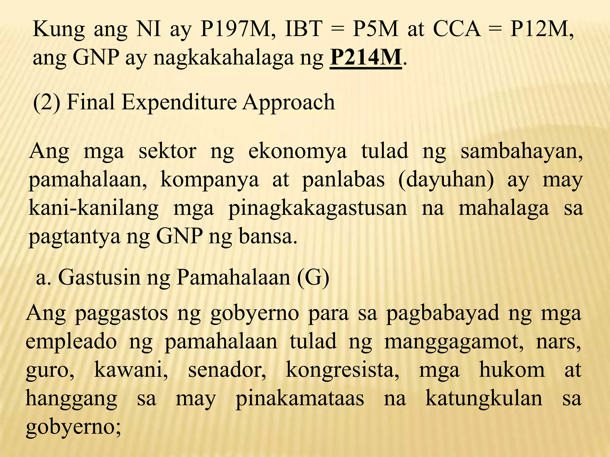 Kung ang NI ay P197M, IBT = P5M at CCA = P12M,
ang GNP ay nagkakahalaga ng P214M.
(2) Final Expenditure Approach

Ang mga sektor ng ekonomya tulad ng sambahayan,
pamahalaan, kompanya at panlabas (dayuhan) ay may
kani-kanilang mga pinagkakagastusan na mahalaga sa
pagtantya ng GNP ng bansa.
a. Gastusin ng Pamahalaan (G)
Ang paggastos ng gobyerno para sa pagbabayad ng mga
empleado ng pamahalaan tulad ng manggagamot, nars,
guro, kawani, senador, kongresista, mga hukom at
hanggang sa may pinakamataas na katungkulan sa
gobyerno;

 