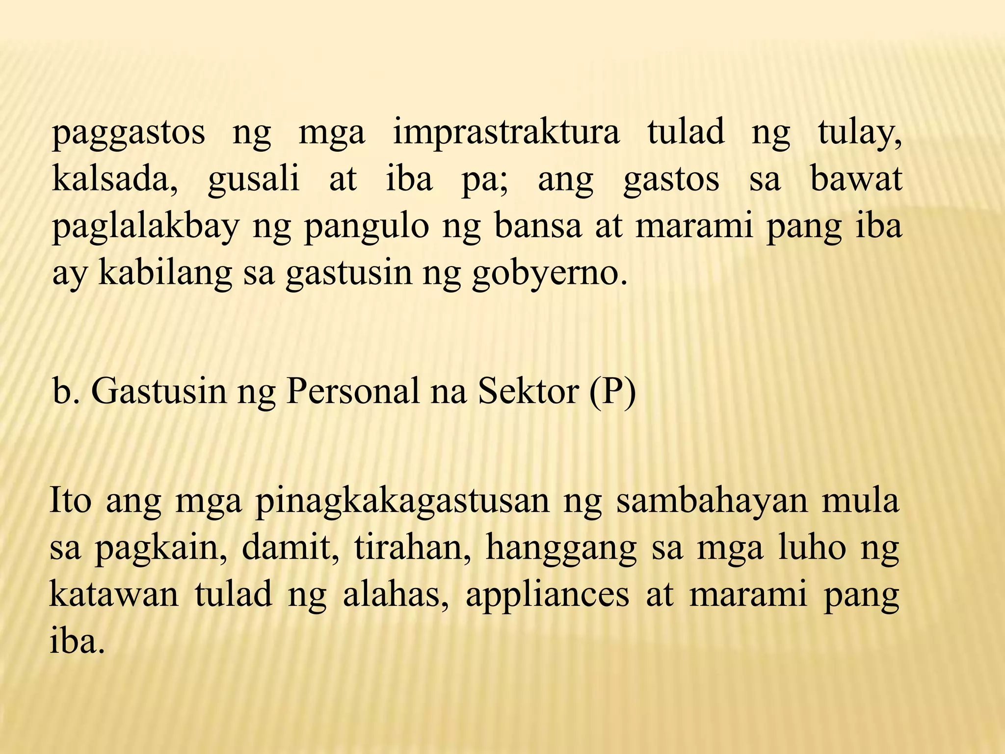 paggastos ng mga imprastraktura tulad ng tulay,
kalsada, gusali at iba pa; ang gastos sa bawat
paglalakbay ng pangulo ng bansa at marami pang iba
ay kabilang sa gastusin ng gobyerno.
b. Gastusin ng Personal na Sektor (P)
Ito ang mga pinagkakagastusan ng sambahayan mula
sa pagkain, damit, tirahan, hanggang sa mga luho ng
katawan tulad ng alahas, appliances at marami pang
iba.

 