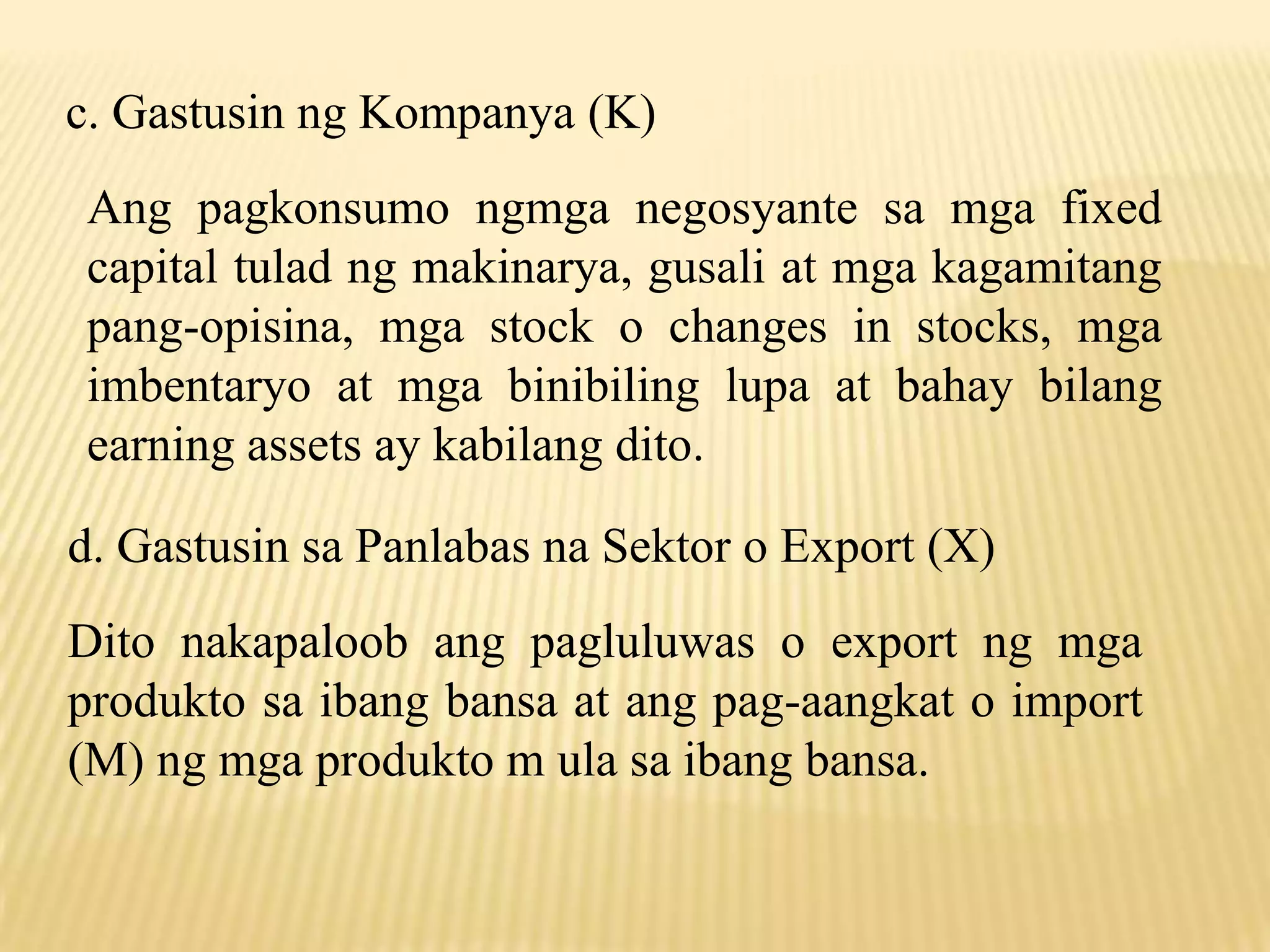 c. Gastusin ng Kompanya (K)
Ang pagkonsumo ngmga negosyante sa mga fixed
capital tulad ng makinarya, gusali at mga kagamitang
pang-opisina, mga stock o changes in stocks, mga
imbentaryo at mga binibiling lupa at bahay bilang
earning assets ay kabilang dito.

d. Gastusin sa Panlabas na Sektor o Export (X)
Dito nakapaloob ang pagluluwas o export ng mga
produkto sa ibang bansa at ang pag-aangkat o import
(M) ng mga produkto m ula sa ibang bansa.

 